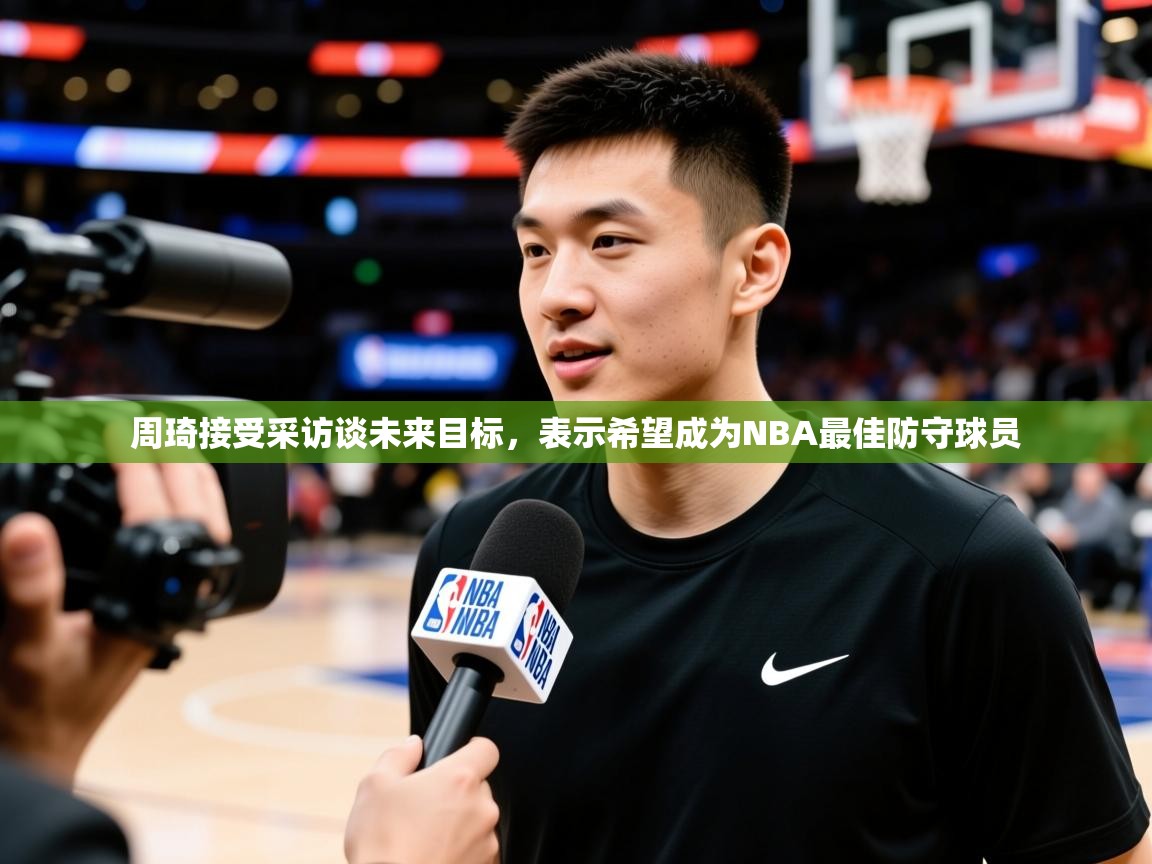 2025 完美体育手机网页版周琦接受采访谈未来目标，表示希望成为NBA最佳防守球员